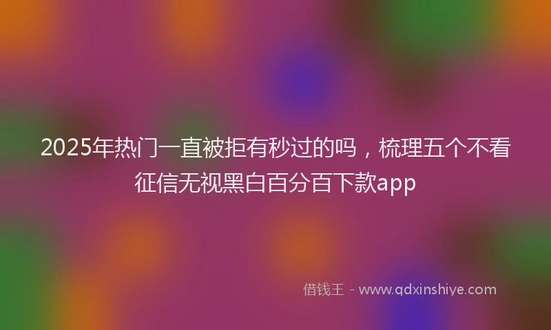 2025年热门一直被拒有秒过的吗，梳理五个不看征信无视黑白百分百下款app