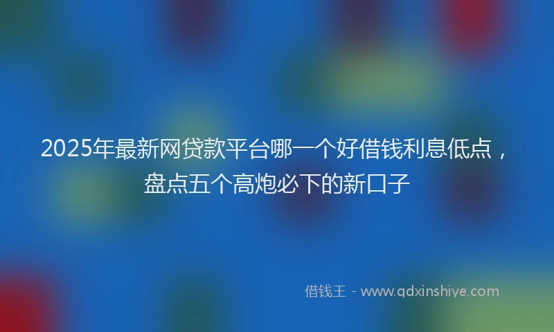 2025年最新网贷款平台哪一个好借钱利息低点，盘点五个高炮必下的新口子