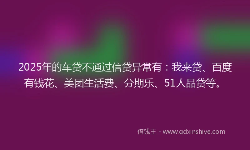 2025年的车贷不通过信贷异常有：我来贷、百度有钱花、美团生活费、分期乐、51人品贷等。
