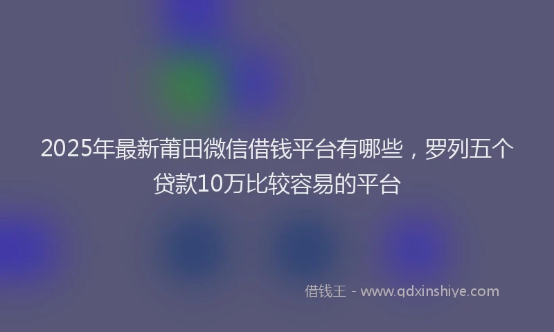 2025年最新莆田微信借钱平台有哪些，罗列五个贷款10万比较容易的平台