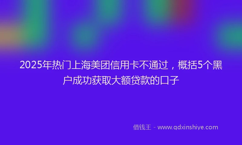 2025年热门上海美团信用卡不通过，概括5个黑户成功获取大额贷款的口子