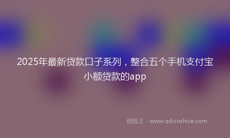 2025年最新贷款口子系列，整合五个手机支付宝小额贷款的app