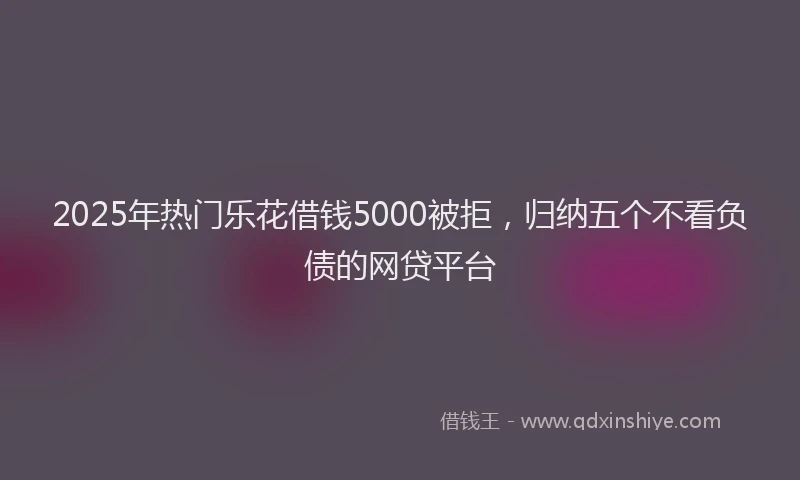 2025年热门乐花借钱5000被拒，归纳五个不看负债的网贷平台