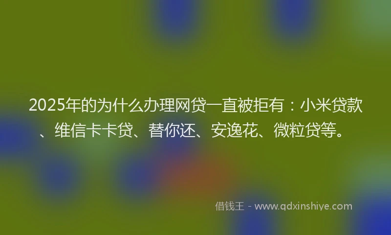 2025年的为什么办理网贷一直被拒有：小米贷款、维信卡卡贷、替你还、安逸花、微粒贷等。