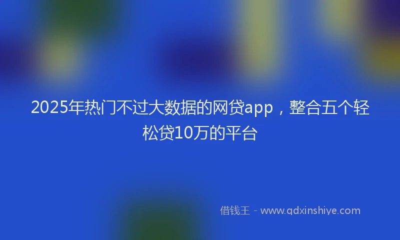 2025年热门不过大数据的网贷app，整合五个轻松贷10万的平台