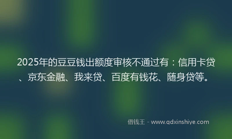 2025年的豆豆钱出额度审核不通过有：信用卡贷、京东金融、我来贷、百度有钱花、随身贷等。