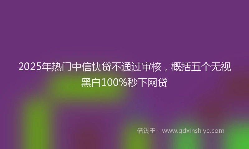 2025年热门中信快贷不通过审核，概括五个无视黑白100%秒下网贷