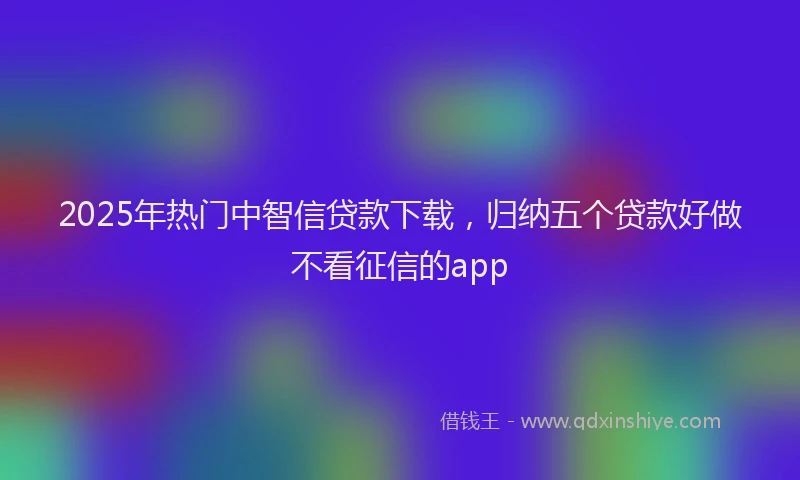 2025年热门中智信贷款下载，归纳五个贷款好做不看征信的app