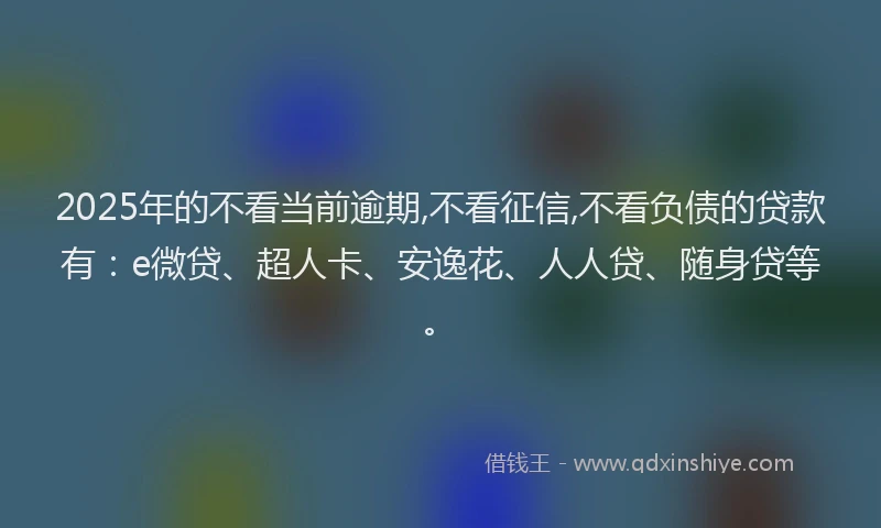 2025年的不看当前逾期,不看征信,不看负债的贷款有：e微贷、超人卡、安逸花、人人贷、随身贷等。
