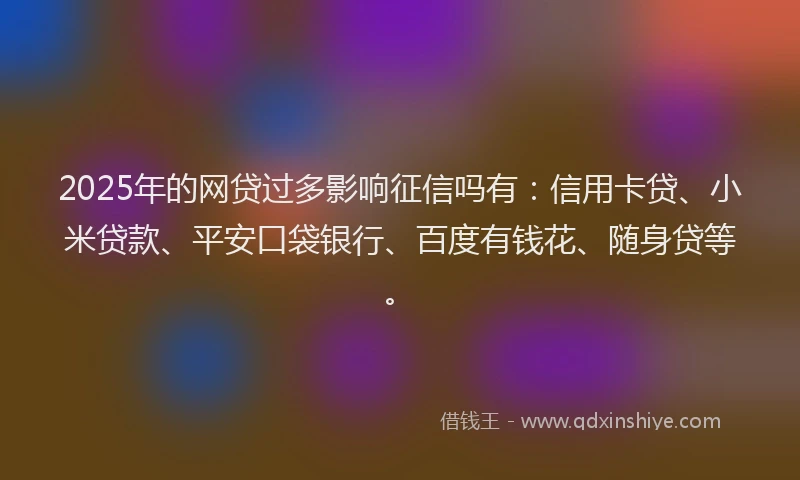 2025年的网贷过多影响征信吗有：信用卡贷、小米贷款、平安口袋银行、百度有钱花、随身贷等。