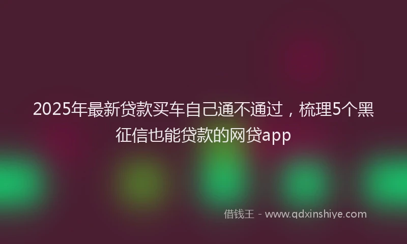 2025年最新贷款买车自己通不通过，梳理5个黑征信也能贷款的网贷app