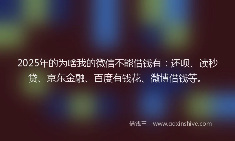 2025年的为啥我的微信不能借钱有：还呗、读秒贷、京东金融、百度有钱花、微博借钱等。