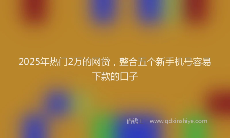 2025年热门2万的网贷，整合五个新手机号容易下款的口子