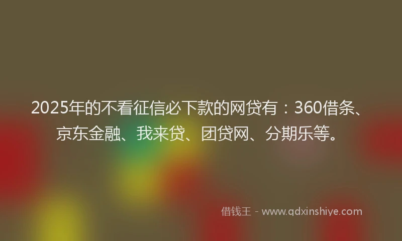 2025年的不看征信必下款的网贷有：360借条、京东金融、我来贷、团贷网、分期乐等。