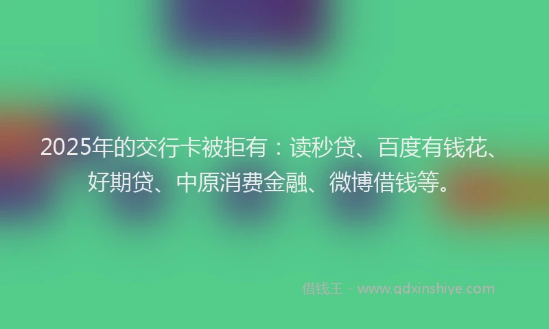 2025年的交行卡被拒有：读秒贷、百度有钱花、好期贷、中原消费金融、微博借钱等。