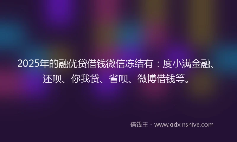 2025年的融优贷借钱微信冻结有：度小满金融、还呗、你我贷、省呗、微博借钱等。