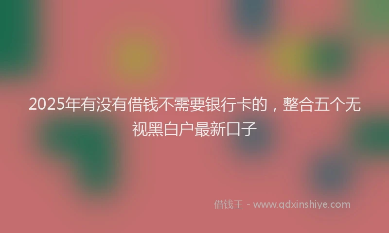 2025年有没有借钱不需要银行卡的，整合五个无视黑白户最新口子