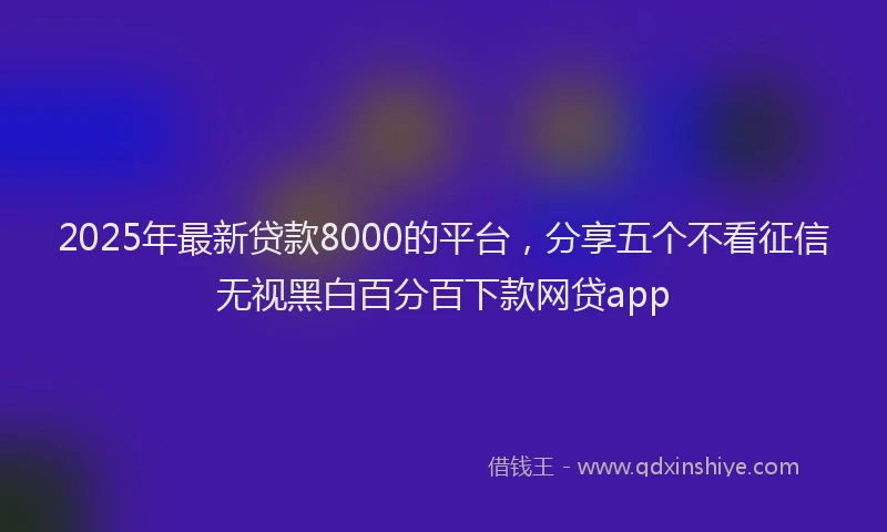2025年最新贷款8000的平台，分享五个不看征信无视黑白百分百下款网贷app