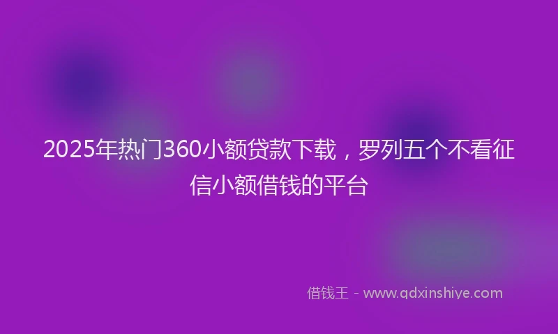 2025年热门360小额贷款下载，罗列五个不看征信小额借钱的平台
