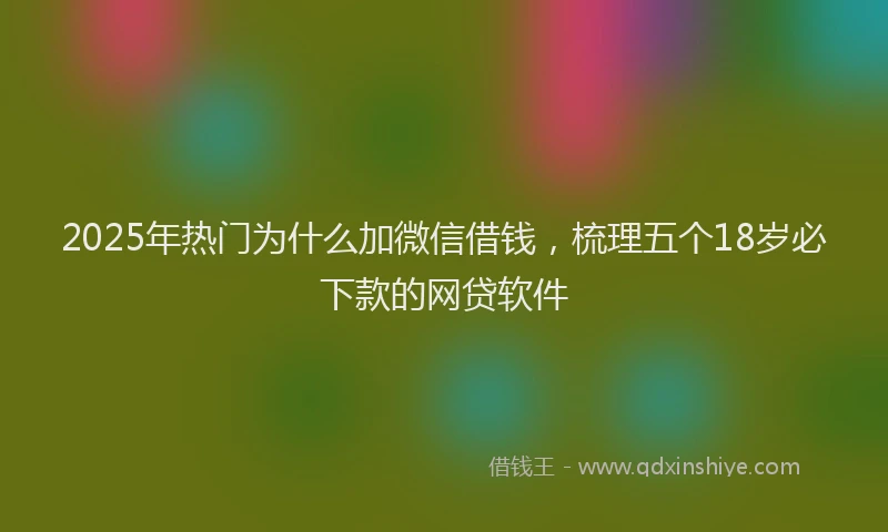 2025年热门为什么加微信借钱，梳理五个18岁必下款的网贷软件