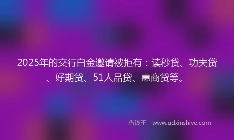 2025年的交行白金邀请被拒有：读秒贷、功夫贷、好期贷、51人品贷、惠商贷等。