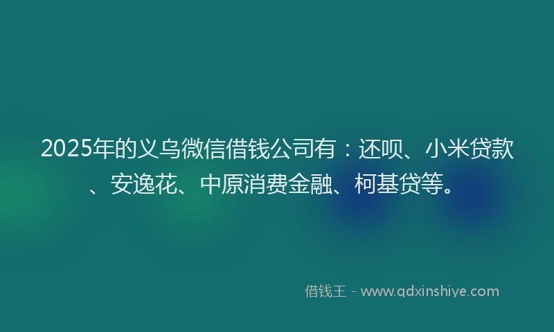 2025年的义乌微信借钱公司有：还呗、小米贷款、安逸花、中原消费金融、柯基贷等。