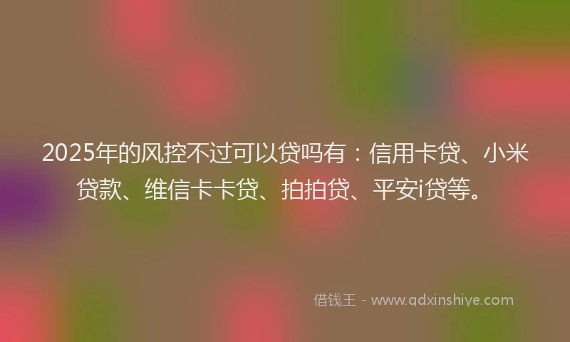 2025年的风控不过可以贷吗有：信用卡贷、小米贷款、维信卡卡贷、拍拍贷、平安i贷等。