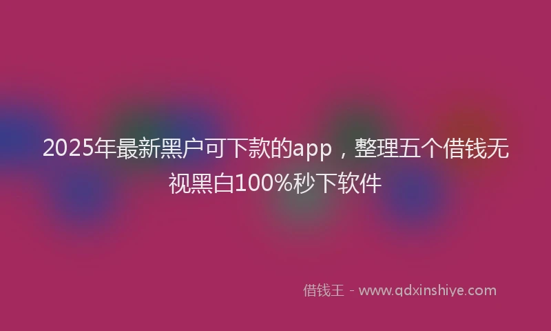 2025年最新黑户可下款的app，整理五个借钱无视黑白100%秒下软件