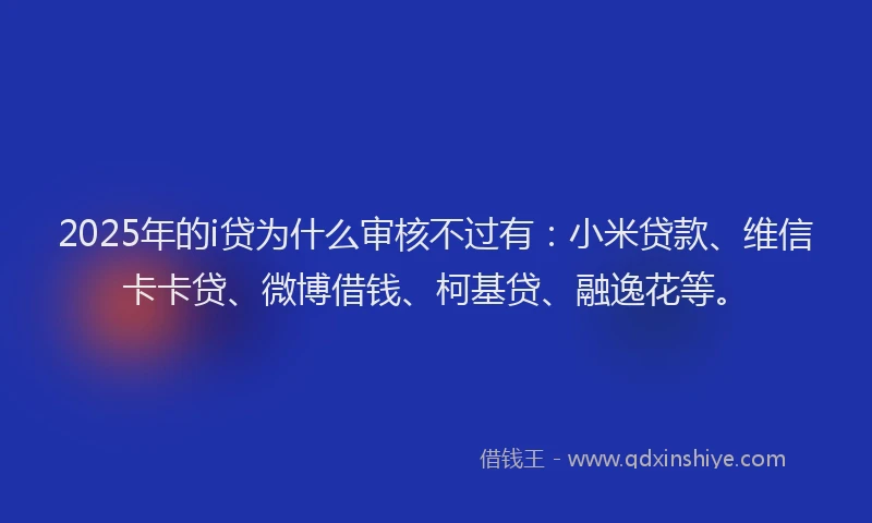 2025年的i贷为什么审核不过有：小米贷款、维信卡卡贷、微博借钱、柯基贷、融逸花等。