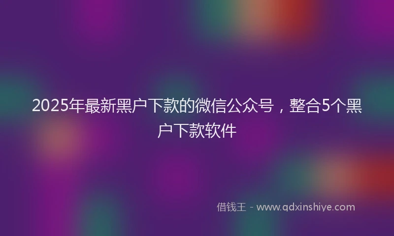 2025年最新黑户下款的微信公众号，整合5个黑户下款软件