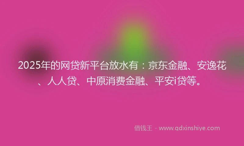 2025年的网贷新平台放水有：京东金融、安逸花、人人贷、中原消费金融、平安i贷等。