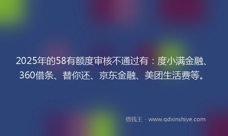2025年的58有额度审核不通过有：度小满金融、360借条、替你还、京东金融、美团生活费等。