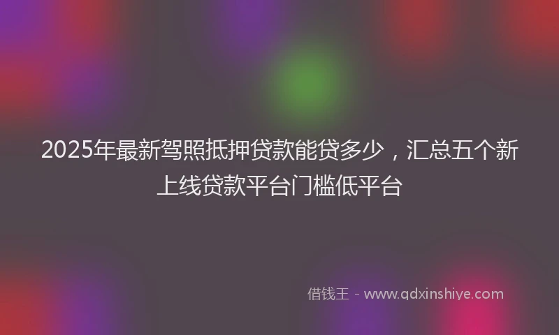 2025年最新驾照抵押贷款能贷多少，汇总五个新上线贷款平台门槛低平台