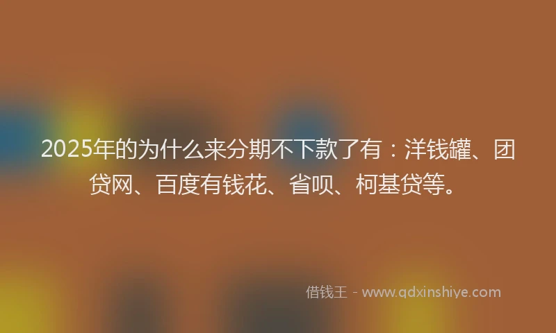 2025年的为什么来分期不下款了有：洋钱罐、团贷网、百度有钱花、省呗、柯基贷等。