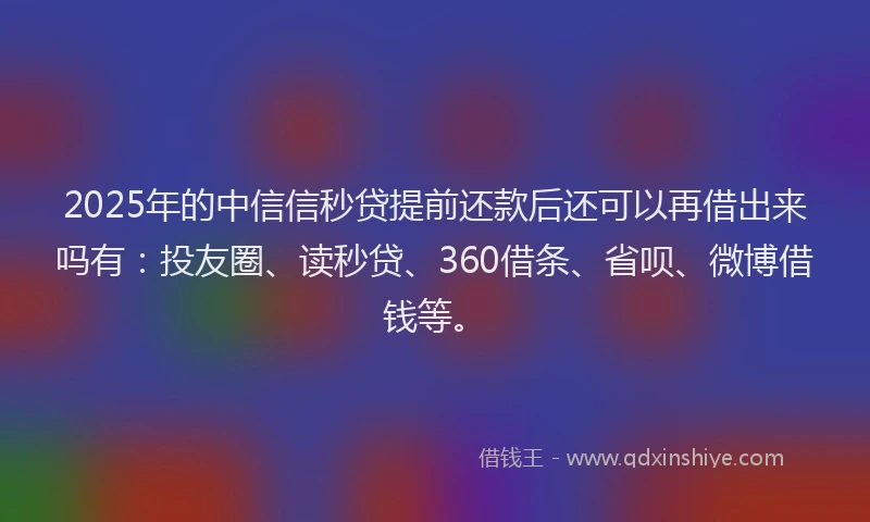 2025年的中信信秒贷提前还款后还可以再借出来吗有：投友圈、读秒贷、360借条、省呗、微博借钱等。