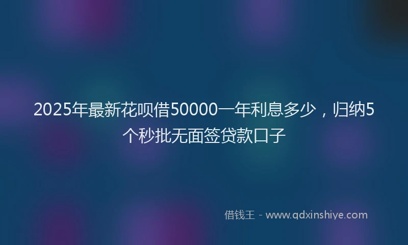2025年最新花呗借50000一年利息多少，归纳5个秒批无面签贷款口子