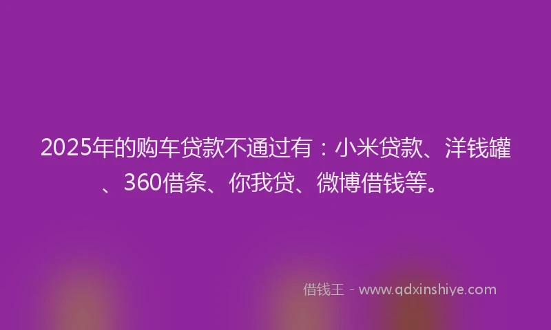 2025年的购车贷款不通过有：小米贷款、洋钱罐、360借条、你我贷、微博借钱等。