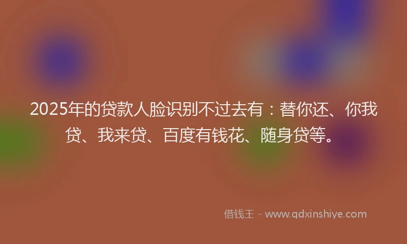 2025年的贷款人脸识别不过去有：替你还、你我贷、我来贷、百度有钱花、随身贷等。
