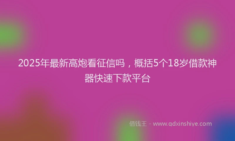 2025年最新高炮看征信吗，概括5个18岁借款神器快速下款平台