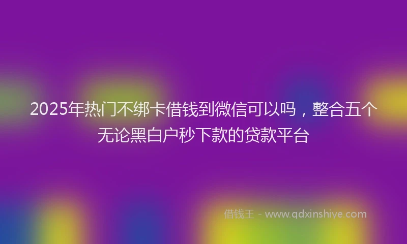 2025年热门不绑卡借钱到微信可以吗，整合五个无论黑白户秒下款的贷款平台