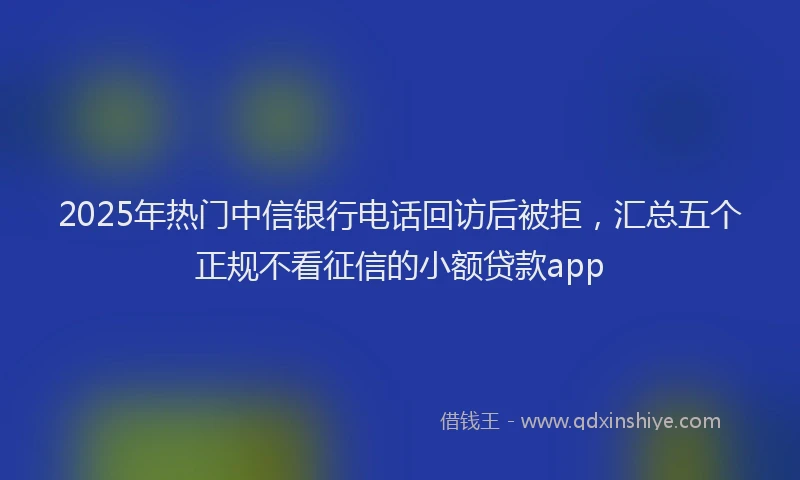 2025年热门中信银行电话回访后被拒，汇总五个正规不看征信的小额贷款app