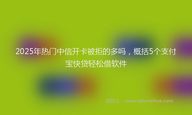 2025年热门中信开卡被拒的多吗，概括5个支付宝快贷轻松借软件