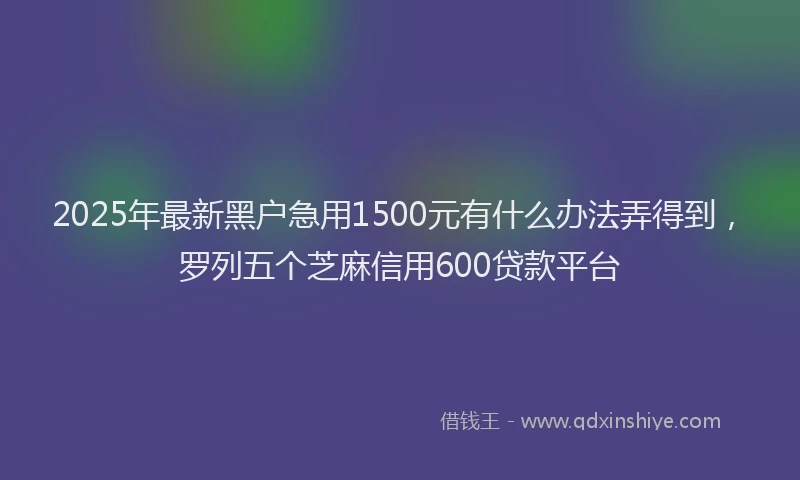 2025年最新黑户急用1500元有什么办法弄得到，罗列五个芝麻信用600贷款平台