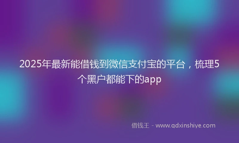 2025年最新能借钱到微信支付宝的平台，梳理5个黑户都能下的app