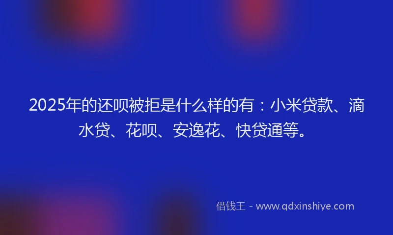 2025年的还呗被拒是什么样的有：小米贷款、滴水贷、花呗、安逸花、快贷通等。
