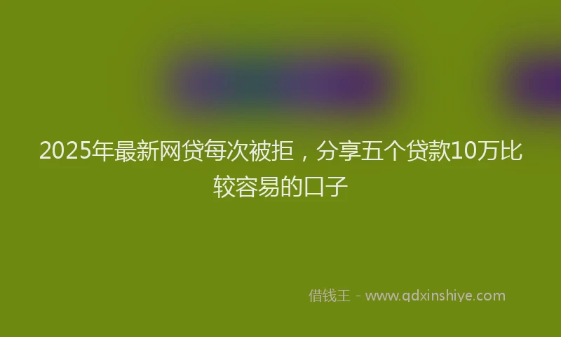 2025年最新网贷每次被拒，分享五个贷款10万比较容易的口子