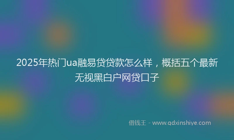 2025年热门ua融易贷贷款怎么样，概括五个最新无视黑白户网贷口子
