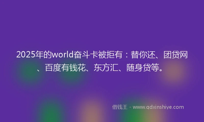 2025年的world奋斗卡被拒有：替你还、团贷网、百度有钱花、东方汇、随身贷等。