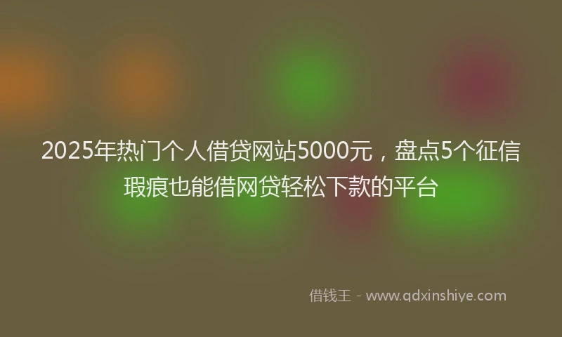 2025年热门个人借贷网站5000元，盘点5个征信瑕疵也能借网贷轻松下款的平台