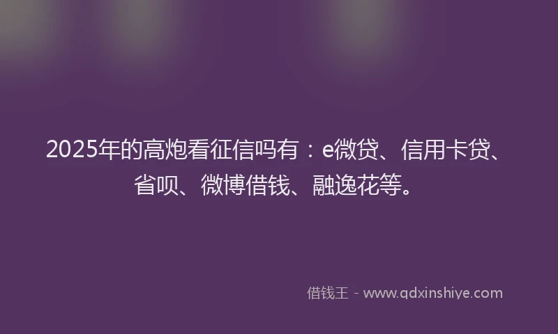 2025年的高炮看征信吗有：e微贷、信用卡贷、省呗、微博借钱、融逸花等。